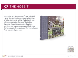 32
100 Things to Watch in 2012
BACK TO 100
Image credit: HarperCollins
2012 is the 75th anniversary of J.R.R. Tolkien’s
classic fantasy novel charting the adventures
of Bilbo Baggins. It will be marked with new
editions—including The Art of the Hobbit,
featuring the author’s sketches, drawings,
paintings and maps, many unpublished—and
the long-awaited two-part epic film from director
Peter Jackson at year-end.
The Hobbit
 