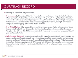 100 Things to Watch in 2012
Our Track Record
•	OurThings toWatch from last year included:
–	F-commerce: By November, 88% of the Internet’sTop 200 retailers were integrated with Facebook.
Major retailers like ASOS and Express in the U.S. began selling directly through Facebook, while others
experimented with insider sales and pop-up shops.The gold rush had reason: According toTechCrunch,
half of visitors to e-commerce sites in 2011 were also logged into Facebook, making F-commerce as
integral to online shopping as the anchor store is to offline.
–	P-to-P Car Sharing: Baby, you can drive my car. Person-to-person car sharing schemes gained steam
in 2011, including Spride and Getaround in San Francisco, RelayRides in Boston and San Francisco,
WhipCar in the U.K. and DriveMyCar in Australia. Each matches car owners whose vehicles are idle with
people who need wheels.
–	Self-Powering Devices: In 2011 engineers made strides toward harnessing kinetic energy to power our
devices and homes. (This science pulls energy from thousands of tiny movements, like human motion
or spinning wheels.) For instance, startupTremont Electric began selling its nPower PEG, a battery rod
that collects kinetic energy. At year-end, IBM’s annual“5 in 5”forecast (five tech advances the company
foresees happening within five years) included the idea that we’ll be self-powering our homes, offices
and cities.
 
