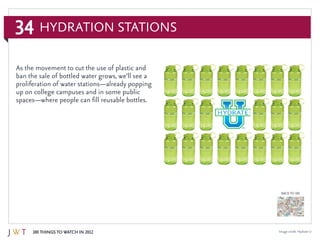 34
100 Things to Watch in 2012
BACK TO 100
Image credit: Hydrate U
Hydration Stations
As the movement to cut the use of plastic and
ban the sale of bottled water grows, we’ll see a
proliferation of water stations—already popping
up on college campuses and in some public
spaces—where people can fill reusable bottles.
 