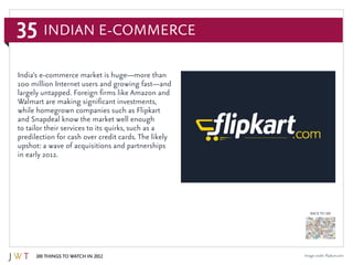 35
100 Things to Watch in 2012
BACK TO 100
Image credit: Flipkart.com
India’s e-commerce market is huge—more than
100 million Internet users and growing fast—and
largely untapped. Foreign firms like Amazon and
Walmart are making significant investments,
while homegrown companies such as Flipkart
and Snapdeal know the market well enough
to tailor their services to its quirks, such as a
predilection for cash over credit cards. The likely
upshot: a wave of acquisitions and partnerships
in early 2012.
Indian E-Commerce
 