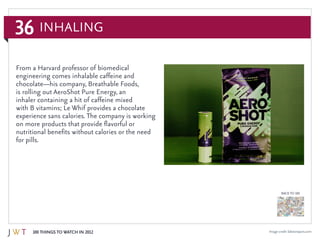 36
100 Things to Watch in 2012
BACK TO 100
Image credit: labstoreparis.com
From a Harvard professor of biomedical
engineering comes inhalable caffeine and
chocolate—his company, Breathable Foods,
is rolling out AeroShot Pure Energy, an
inhaler containing a hit of caffeine mixed
with B vitamins; Le Whif provides a chocolate
experience sans calories. The company is working
on more products that provide flavorful or
nutritional benefits without calories or the need
for pills.
Inhaling
 