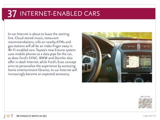 37
100 Things to Watch in 2012
BACK TO 100
Image credit: Ford
In-car Internet is about to leave the starting
line. Cloud-stored music, restaurant
recommendations, info on nearby ATMs and
gas stations will all be an index finger away in
Wi-Fi-enabled cars. Toyota’s new Entune system
uses mobile phones as a data pipe for the car,
as does Ford’s SYNC. BMW and Daimler also
offer in-dash Internet, while Ford’s Evos concept
aims to personalize the experience by accessing
home entertainment libraries. In-car Internet will
increasingly become an expected accessory.
Internet-Enabled Cars
 