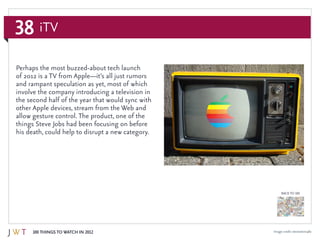 38
100 Things to Watch in 2012
BACK TO 100
Image credit: stevestein1982
Perhaps the most buzzed-about tech launch
of 2012 is a TV from Apple—it’s all just rumors
and rampant speculation as yet, most of which
involve the company introducing a television in
the second half of the year that would sync with
other Apple devices, stream from the Web and
allow gesture control. The product, one of the
things Steve Jobs had been focusing on before
his death, could help to disrupt a new category.
iTV
 