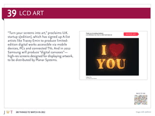 39
100 Things to Watch in 2012
BACK TO 100
Image credit: s[edition]
“Turn your screens into art,” proclaims U.K.
startup s[edition], which has signed up A-list
artists like Tracey Emin to produce limited-
edition digital works accessible via mobile
devices, PCs and connected TVs. And in 2012
Samsung will produce “digital canvases”—
high-res screens designed for displaying artwork,
to be distributed by Planar Systems.
LCD Art
 