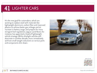 41
100 Things to Watch in 2012
BACK TO 100
Image credit: automobilemag.com
It’s the new goal for automakers, which are
working to replace steel with materials like
lightweight aluminum, carbon fiber and improved
plastics to achieve better gas mileage and an
increase in battery range, and prepare for more
stringent fuel regulations. Jaguar Land Rover, for
instance, has appointed a head of lightweight
vehicle strategy. While ultralight vehicles will
dominate in another decade, more immediately
we’ll see small weight reductions as various parts
and components slim down.
Lighter Cars
 