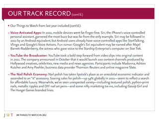 100 Things to Watch in 2012
Our Track Record(cont’d.)
•	OurThings toWatch from last year included (cont’d.):
–	Voice-Activated Apps: In 2011, mobile devices went fat-finger-free. Siri, the iPhone’s voice-controlled
personal assistant, garnered the most buzz but was far from the only example. Siri may be followed in
2012 by an Android equivalent, butAndroid users already have voice-controlled apps like StartTalking,
Vlingo and Google’sVoice Actions. Fun rumor: Google’s Siri equivalent may be named after Majel
Barrett-Roddenberry, the actress who gave voice to the Starship Enterprise’s computer on StarTrek.
–	YouTube the Broadcaster: YouTube took a bold step forward from video clips into original content
in 2011.The company announced in October that it would launch 100 content channels produced by
Hollywood creatives, celebrities, new media and news agencies. Participants include Madonna,Ashton
Kutcher and Amy Poehler, business data providerThomson Reuters and online magazine Slate.
–	The Nail Polish Economy: Nail polish has taken lipstick’s place as an anecdotal economic indicator and
ascended to an“it”accessory. Soaring sales for polish—up 54% globally in 2011—seem to reflect a search
for affordable luxury. Meanwhile, we’ve seen unexpected variety—including textured polish, python-print
nails, metallic ripples and DIY nail art pens—and some nifty marketing tie-ins, including Gossip Girl and
The Hunger Games branded lines.
 