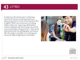 43
100 Things to Watch in 2012
BACK TO 100
Image credit: lytro.com
In early 2012, the startup Lytro is releasing a
new kind of camera, one being touted as an
advancement that’s “similar to the leap from film
to digital.”While more consumers are relying
solely on their ever-improving mobile phone
cameras, hobbyists will want to play around with
a camera that takes “living pictures”—they can be
refocused by both the photographer and viewers
after the image is recorded—at a starting price
not too far beyond digital point-and-shoots.
Lytro
 