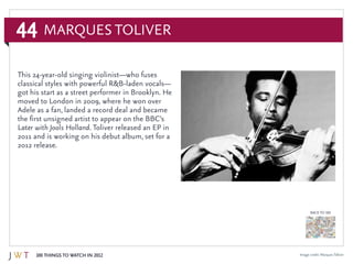 44
100 Things to Watch in 2012
BACK TO 100
Image credit: MarquesToliver
Marques Toliver
This 24-year-old singing violinist—who fuses
classical styles with powerful R&B-laden vocals—
got his start as a street performer in Brooklyn. He
moved to London in 2009, where he won over
Adele as a fan, landed a record deal and became
the first unsigned artist to appear on the BBC’s
Later with Jools Holland. Toliver released an EP in
2011 and is working on his debut album, set for a
2012 release.
 