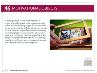 46
100 Things to Watch in 2012
BACK TO 100
Image credits: joyfulnoiserecordings.com and deepwoodworkshop.com
Motivational Objects
In the digital era, the value of intellectual
property is up for grabs, since consumers used
to feel they were paying in part for the record or
the printing costs. So-called motivational objects
are one solution: physical items that accompany
the digital property, increasing the perception of
value and satisfying a need for tangibility. A few
bands have experimented with the idea, selling
novelty items,T-shirts and even cassette box sets
that all come with a download option.
 