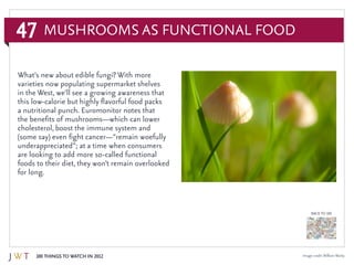47
100 Things to Watch in 2012
BACK TO 100
Image credit:WilliamWarby
Mushrooms as Functional Food
What’s new about edible fungi? With more
varieties now populating supermarket shelves
in the West, we’ll see a growing awareness that
this low-calorie but highly flavorful food packs
a nutritional punch. Euromonitor notes that
the benefits of mushrooms—which can lower
cholesterol, boost the immune system and
(some say) even fight cancer—“remain woefully
underappreciated”; at a time when consumers
are looking to add more so-called functional
foods to their diet, they won’t remain overlooked
for long.
 