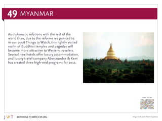 49
100 Things to Watch in 2012
BACK TO 100
Image credit: Javier Martin Espartosa
As diplomatic relations with the rest of the
world thaw, due to the reforms we pointed to
in our 2008 Things to Watch, this lightly visited
realm of Buddhist temples and pagodas will
become more attractive to Western travelers.
Several new hotels offer luxury accommodation,
and luxury travel company Abercrombie & Kent
has created three high-end programs for 2012.
Myanmar
 