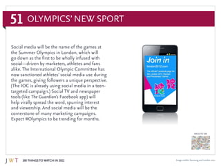 51
100 Things to Watch in 2012
BACK TO 100
Olympics’ New Sport
Image credits: Samsung and London 2012
Social media will be the name of the games at
the Summer Olympics in London, which will
go down as the first to be wholly infused with
social—driven by marketers, athletes and fans
alike. The International Olympic Committee has
now sanctioned athletes’ social media use during
the games, giving followers a unique perspective.
(The IOC is already using social media in a teen-
targeted campaign.) Social TV and newspaper
tools (like The Guardian’s Facebook app) will
help virally spread the word, spurring interest
and viewership. And social media will be the
cornerstone of many marketing campaigns.
Expect #Olympics to be trending for months.
 