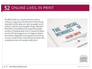 52
100 Things to Watch in 2012
BACK TO 100
Image credit: Social Memories
The Web holds our virtual memories and our
archives, a huge store of information that’s being
extended into the physical realm as people come
to feel a need for more tangible things. Deutsche
Post DHL’s Social Memories project lets people
transform Facebook data into an impressive book;
services like Printstagram turn Instagram photos
into stickers, flipbooks and magnets; and coming
in 2012 is Little Printer, a thermal printer that turns
smartphone data into receipt-sized prints.
Online Lives, In Print
 