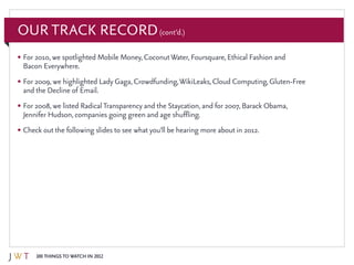 100 Things to Watch in 2012
Our Track Record(cont’d.)
•	For 2010, we spotlighted Mobile Money, CoconutWater, Foursquare, Ethical Fashion and
Bacon Everywhere.
•	For 2009, we highlighted Lady Gaga, Crowdfunding,WikiLeaks, Cloud Computing, Gluten-Free
and the Decline of Email.
•	For 2008, we listed RadicalTransparency and the Staycation, and for 2007, Barack Obama,
Jennifer Hudson, companies going green and age shuffling.
•	Check out the following slides to see what you’ll be hearing more about in 2012.
 