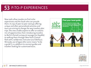 53
100 Things to Watch in 2012
BACK TO 100
Image credit: Shiroube
New tools allow travelers to find niche
experiences and the locals who can provide
them. A crop of peer-to-peer startups offering
unique and often personalized activities and
tours are aiming to change the way travelers plan
trips. The sites enable experts to offer an eclectic
mix of opportunities, from introducing travelers
to Berlin’s famed currywurst sausage (via Vayable)
to walking them through New York’s Central
Park with a wilderness instructor (via SideTour).
Shiroube, out of Japan (the name means “to be
a guide”), is a platform to connect guides and
travelers looking for customized tours.
P-to-P Experiences
 