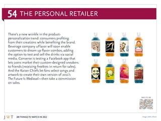 54
100 Things to Watch in 2012
BACK TO 100
The Personal Retailer
Image credit: uFlavor
There’s a new wrinkle in the product-
personalization trend: consumers profiting
from their creations while benefiting the brand.
Beverage company uFlavor will soon enable
customers to dream up flavor combos, adding
the option to test and sell the drinks via social
media. Converse is testing a Facebook app that
lets users market their custom-designed sneakers
to friends (receiving freebies in return for sales).
And the Kaiser Chiefs let fans select songs and
artwork to create their own version of 2011’s
The Future Is Medieval—then take a commission
on sales.
 