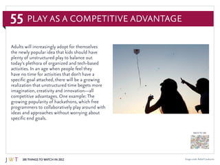 55
100 Things to Watch in 2012
BACK TO 100
Image credit: Rafael Cavalcante
Adults will increasingly adopt for themselves
the newly popular idea that kids should have
plenty of unstructured play to balance out
today’s plethora of organized and tech-based
activities. In an age when people feel they
have no time for activities that don’t have a
specific goal attached, there will be a growing
realization that unstructured time begets more
imagination, creativity and innovation—all
competitive advantages. One example: The
growing popularity of hackathons, which free
programmers to collaboratively play around with
ideas and approaches without worrying about
specific end goals.
Play as a Competitive Advantage
 