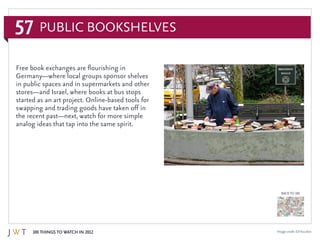 57
100 Things to Watch in 2012
BACK TO 100
Image credit: EdYourdon
Free book exchanges are flourishing in
Germany—where local groups sponsor shelves
in public spaces and in supermarkets and other
stores—and Israel, where books at bus stops
started as an art project. Online-based tools for
swapping and trading goods have taken off in
the recent past—next, watch for more simple
analog ideas that tap into the same spirit.
Public Bookshelves
 