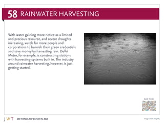 58
100 Things to Watch in 2012
BACK TO 100
Image credit: mxgirl85
Rainwater Harvesting
With water gaining more notice as a limited
and precious resource, and severe droughts
increasing, watch for more people and
corporations to burnish their green credentials
and save money by harvesting rain. Delhi
Metro, for example, is constructing stations
with harvesting systems built in. The industry
around rainwater harvesting, however, is just
getting started.
 