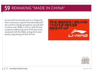 59
100 Things to Watch in 2012
BACK TO 100
As more Chinese brands such as Li-Ning and
Haier continue to expand internationally, we’ll
see a push to change perceptions around what
it means to be “Made in China,” with Chinese
companies addressing some of the key issues
associated with that label, among them poor
quality, copycatting and lack of trust.
Remaking “Made in China”
Image credit: Li-Ning
 