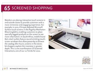 65
100 Things to Watch in 2012
BACK TO 100
Image credit: Microsoft
Retailers are placing interactive touch screens in
and outside stores to provide customers with a
more immersive and engaging experience. For
example, in 2011, Clinique debuted Microsoft
Surface touch screens in the flagship Manhattan
Bloomingdale’s, enabling customers to place
specially tagged products on the screen to see
more information. In South Africa, mobile brand
8ta’s retail outlets feature sound-emitting touch-
screen windows that allow passersby to browse
the catalog after-hours; screens in the stores
let shoppers explore the inventory in greater
depth. This is one manifestation of Screened
Interactions, one of our 10 Trends for 2012.
Screened Shopping
 