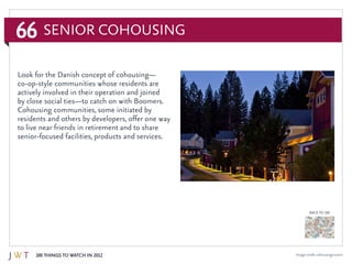 66
100 Things to Watch in 2012
BACK TO 100
Image credit: cohousingco.com
Senior CoHousing
Look for the Danish concept of cohousing—
co-op-style communities whose residents are
actively involved in their operation and joined
by close social ties—to catch on with Boomers.
Cohousing communities, some initiated by
residents and others by developers, offer one way
to live near friends in retirement and to share
senior-focused facilities, products and services.
 