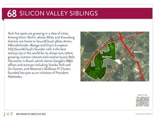 68
100 Things to Watch in 2012
BACK TO 100
Image credit: israelsk.com
Tech hot spots are growing in a slew of cities.
Among them: Berlin, whose Mitte and Kreuzberg
districts are home to SoundCloud, 9flats,Amen,
6Wunderkinder,Wooga and Etsy’s European
HQ (SoundCloud’s founder calls it the best
startup city in the world for its cheap rent, talent,
growing investor interest and creative buzz); Belo
Horizonte in Brazil, which claims Google’s R&D
offices and startups including Samba Tech and
O2 Games; and Moscow’s Skolkovo IT Cluster,
founded last year as an initiative of President
Medvedev.
Silicon Valley Siblings
 