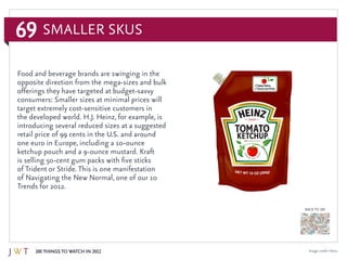 69
100 Things to Watch in 2012
BACK TO 100
Image credit: Heinz
Food and beverage brands are swinging in the
opposite direction from the mega-sizes and bulk
offerings they have targeted at budget-savvy
consumers: Smaller sizes at minimal prices will
target extremely cost-sensitive customers in
the developed world. H.J. Heinz, for example, is
introducing several reduced sizes at a suggested
retail price of 99 cents in the U.S. and around
one euro in Europe, including a 10-ounce
ketchup pouch and a 9-ounce mustard. Kraft
is selling 50-cent gum packs with five sticks
of Trident or Stride. This is one manifestation
of Navigating the New Normal, one of our 10
Trends for 2012.
Smaller SKUs
 