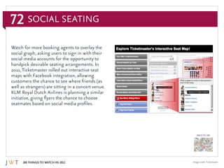 72
100 Things to Watch in 2012
BACK TO 100
Image credit:Ticketmaster
Watch for more booking agents to overlay the
social graph, asking users to sign in with their
social media accounts for the opportunity to
handpick desirable seating arrangements. In
2011,Ticketmaster rolled out interactive seat
maps with Facebook integration, allowing
customers the chance to see where friends (as
well as strangers) are sitting in a concert venue.
KLM Royal Dutch Airlines is planning a similar
initiative, giving flyers the chance to choose
seatmates based on social media profiles.
Social Seating
 