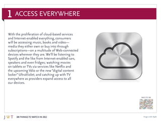 1
100 Things to Watch in 2012
BACK TO 100
Access Everywhere
Image credit: Apple
With the proliferation of cloud-based services
and Internet-enabled everything, consumers
will be accessing music, books and video—
media they either own or buy into through
subscriptions—on a multitude of Web-connected
devices wherever they are. We’ll be listening to
Spotify and the like from Internet-enabled cars,
speakers and even fridges; watching movies
on tablets or TVs via services like Netflix and
the upcoming Vdio or the new “digital content
locker” UltraViolet; and catching up with TV
everywhere as providers expand access to all
our devices.
 