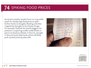 74
100 Things to Watch in 2012
BACK TO 100
Image credit: George Hatcher
As extreme weather wreaks havoc on crop yields,
watch for already-high food prices to spike
further thanks to droughts, flooding and other
irregularities brought on by climate change.
For example,Thailand, the world’s biggest rice
producer, is expecting smaller yields thanks in
part to its disastrous floods. In the U.S., drought
in Texas thinned cattle herds, which will likely
push up beef prices by about 8%.
Spiking Food Prices
 