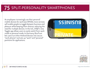75
100 Things to Watch in 2012
BACK TO 100
Image credit: sit.fraunhofer.de
As employees increasingly use their personal
mobile devices for work (see BYOD), more services
will enable people to toggle between business and
pleasure while keeping them distinct, reducing the
need for multiple devices. In the U.S.,AT&T’s new
Toggle app allows users to easily switch from work
mode to personal mode. In Germany, BizzTrust
lets users turn their Android devices into secure
“work phones”and sets up “work”and “personal”
partitions for applications.
Split-Personality Smartphones
 