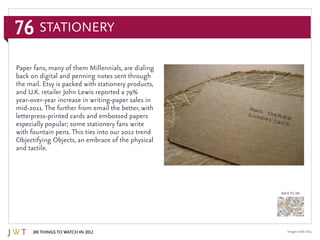 76
100 Things to Watch in 2012
BACK TO 100
Image credit: Etsy
Paper fans, many of them Millennials, are dialing
back on digital and penning notes sent through
the mail. Etsy is packed with stationery products,
and U.K. retailer John Lewis reported a 79%
year-over-year increase in writing-paper sales in
mid-2011. The further from email the better, with
letterpress-printed cards and embossed papers
especially popular; some stationery fans write
with fountain pens. This ties into our 2012 trend
Objectifying Objects, an embrace of the physical
and tactile.
Stationery
 