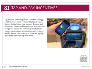 81
100 Things to Watch in 2012
BACK TO 100
Image credit: Google
Tap-and-pay technology faces a chicken-and-egg
problem, with retailers reluctant to foot the cost
for terminals without clear shopper demand and
consumers entrenched in their ways. Watch for the
companies behind the technology to offer both
groups more reasons for adoption, such as lower
retailer fees on contactless purchases and loyalty
rewards for participating consumers.
Tap-and-Pay Incentives
 