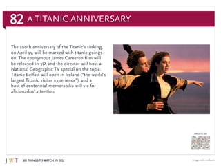 82
100 Things to Watch in 2012
BACK TO 100
Image credit: imdb.com
The 100th anniversary of the Titanic’s sinking,
on April 15, will be marked with titanic goings-
on. The eponymous James Cameron film will
be released in 3D, and the director will host a
National Geographic TV special on the topic.
Titanic Belfast will open in Ireland (“the world’s
largest Titanic visitor experience”), and a
host of centennial memorabilia will vie for
aficionados’ attention.
A Titanic Anniversary
 