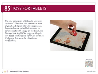 85
100 Things to Watch in 2012
BACK TO 100
Image credit: Disney
Toys for Tablets
The next generation of kids entertainment
combines tablets and toys to create a more
physical-and-digital interactive experience.
Toys that feature embedded sensors can
communicate with an app on the tablet, like
Disney’s new AppMATes range, which pairs
toys based on characters from Cars 2 with an
iPad game that turns the tablet into a
road surface.
 