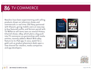 86
100 Things to Watch in 2012
BACK TO 100
TV Commerce
Image credit: eBay
Retailers have been experimenting with selling
products shown on television shows and
commercials in real time: Old Navy partnered
with Shazam, giving mobile users an easy way
to buy featured outfits, and Verizon paired with
TV Wallet to sell items seen on several History
Channel shows. eBay, which plans a big push
into TV commerce via partnerships with media
entities, recently added a Watch With eBay
feature to its iPad app. In 2012, watch for a
gold rush as product placement deals open a
new channel for retailers, media companies
and app developers.
 