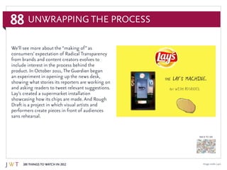 88
100 Things to Watch in 2012
BACK TO 100
Image credit: Lay’s
Unwrapping the Process
We’ll see more about the “making of” as
consumers’ expectation of Radical Transparency
from brands and content creators evolves to
include interest in the process behind the
product. In October 2011, The Guardian began
an experiment in opening up the news desk,
showing what stories its reporters are working on
and asking readers to tweet relevant suggestions.
Lay’s created a supermarket installation
showcasing how its chips are made. And Rough
Draft is a project in which visual artists and
performers create pieces in front of audiences
sans rehearsal.
 