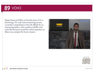 89
100 Things to Watch in 2012
BACK TO 100
Image credit:Vdio
Skype, Kazaa and Rdio co-founder Janus Friis is
launching a TV- and movie-streaming service,
currently in closed beta in the U.K. Watch for an
interesting battle in that market as Netflix and
rivals like Amazon’s LoveFilm, which operates via
Xbox Live, compete for home viewers.
Vdio
 