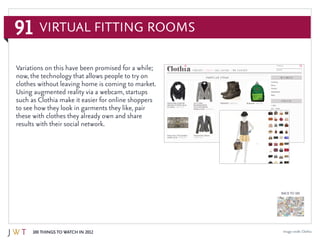 91
100 Things to Watch in 2012
BACK TO 100
Image credit: Clothia
Variations on this have been promised for a while;
now, the technology that allows people to try on
clothes without leaving home is coming to market.
Using augmented reality via a webcam, startups
such as Clothia make it easier for online shoppers
to see how they look in garments they like, pair
these with clothes they already own and share
results with their social network.
Virtual Fitting Rooms
 