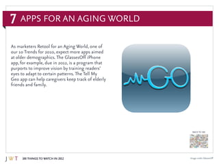 7
100 Things to Watch in 2012
BACK TO 100
Image credit: GlassesOff
As marketers Retool for an Aging World, one of
our 10 Trends for 2010, expect more apps aimed
at older demographics. The GlassesOff iPhone
app, for example, due in 2012, is a program that
purports to improve vision by training readers’
eyes to adapt to certain patterns. The Tell My
Geo app can help caregivers keep track of elderly
friends and family.
Apps for an Aging World
 