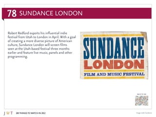 78
100 Things to Watch in 2012
BACK TO 100
Sundance London
Image credit: Sundance
Robert Redford exports his influential indie
festival from Utah to London in April. With a goal
of creating a more diverse picture of American
culture, Sundance London will screen films
seen at the Utah-based festival three months
earlier and feature live music, panels and other
programming.
 