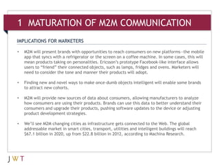 IMPLICATIONS FOR MARKETERS
• M2M will present brands with opportunities to reach consumers on new platforms—the mobile
app that syncs with a refrigerator or the screen on a coffee machine. In some cases, this will
mean products taking on personalities. Ericsson’s prototype Facebook-like interface allows
users to “friend” their connected objects, such as lamps, fridges and ovens. Marketers will
need to consider the tone and manner their products will adopt.
• Finding new and novel ways to make once-dumb objects intelligent will enable some brands
to attract new cohorts.
• M2M will provide new sources of data about consumers, allowing manufacturers to analyze
how consumers are using their products. Brands can use this data to better understand their
consumers and upgrade their products, pushing software updates to the device or adjusting
product development strategies.
• We’ll see M2M changing cities as infrastructure gets connected to the Web. The global
addressable market in smart cities, transport, utilities and intelligent buildings will reach
$67.1 billion in 2020, up from $22.8 billion in 2012, according to Machina Research.
1 MATURATION OF M2M COMMUNICATION
 