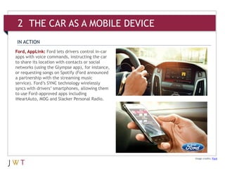Ford, AppLink: Ford lets drivers control in-car
apps with voice commands, instructing the car
to share its location with contacts or social
networks (using the Glympse app), for instance,
or requesting songs on Spotify (Ford announced
a partnership with the streaming music
service). Ford’s SYNC technology wirelessly
syncs with drivers’ smartphones, allowing them
to use Ford-approved apps including
iHeartAuto, MOG and Slacker Personal Radio.
Image credits: Ford
IN ACTION
2 THE CAR AS A MOBILE DEVICE
 