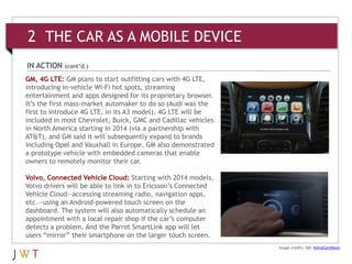 Image credits: GM; VolvoCarsNews
IN ACTION (cont’d.)
GM, 4G LTE: GM plans to start outfitting cars with 4G LTE,
introducing in-vehicle Wi-Fi hot spots, streaming
entertainment and apps designed for its proprietary browser.
It’s the first mass-market automaker to do so (Audi was the
first to introduce 4G LTE, in its A3 model). 4G LTE will be
included in most Chevrolet, Buick, GMC and Cadillac vehicles
in North America starting in 2014 (via a partnership with
AT&T), and GM said it will subsequently expand to brands
including Opel and Vauxhall in Europe. GM also demonstrated
a prototype vehicle with embedded cameras that enable
owners to remotely monitor their car.
Volvo, Connected Vehicle Cloud: Starting with 2014 models,
Volvo drivers will be able to link in to Ericsson’s Connected
Vehicle Cloud—accessing streaming radio, navigation apps,
etc.—using an Android-powered touch screen on the
dashboard. The system will also automatically schedule an
appointment with a local repair shop if the car’s computer
detects a problem. And the Parrot SmartLink app will let
users “mirror” their smartphone on the larger touch screen.
2 THE CAR AS A MOBILE DEVICE
 