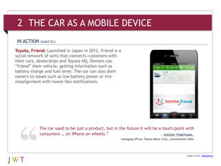 Image credit: Salesforce
Toyota, Friend: Launched in Japan in 2012, Friend is a
social network of sorts that connects customers with
their cars, dealerships and Toyota HQ. Owners can
“friend” their vehicle, getting information such as
battery charge and fuel level. The car can also alert
owners to issues such as low battery power or tire
misalignment with tweet-like notifications.
IN ACTION (cont’d.)
The car used to be just a product, but in the future it will be a touch point with
consumers … an iPhone on wheels.” — SHIGEKI TOMOYAMA,
managing officer, Toyota Motor Corp., promotional video
2 THE CAR AS A MOBILE DEVICE
 