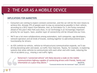 IMPLICATIONS FOR MARKETERS
• Consumers are coming to expect constant connection, and the car will be the next means to
achieve this. Already 37% of people want to stay as connected as possible in their vehicle,
according to a 2012 report from Deloitte. And, as Ford Motor Co.’s Jim Farley remarked
ahead of this year’s New York auto show, in-car technology is an increasingly important
priority for car buyers. Soon, another layer of connectivity will be infused into our lives.
• We’ll see a lot more collaborations among automakers, tech companies, app developers,
network operators and all kinds of brands, working together to add enhancements and
functionality for drivers.
• As V2X (vehicle-to-vehicle, vehicle-to-infrastructure) communication expands, we’ll see
driving becoming safer and easier, as traffic flow improves. Toyota, for example, is exploring
systems that allow vehicles to communicate with each other and with roads, reducing the
risk of accidents (e.g., missing a red traffic light).
Tomorrow’s ‘connected vehicle’ will likely become a node on the mobile
communications highway capable of connecting drivers with friends, family and
information at a pace they desire.” — DELOITTE,
“Connected vehicles enter the mainstream” report, June 2012
2 THE CAR AS A MOBILE DEVICE
 
