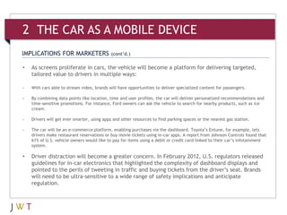 IMPLICATIONS FOR MARKETERS (cont’d.)
• As screens proliferate in cars, the vehicle will become a platform for delivering targeted,
tailored value to drivers in multiple ways:
- With cars able to stream video, brands will have opportunities to deliver specialized content for passengers.
- By combining data points like location, time and user profiles, the car will deliver personalized recommendations and
time-sensitive promotions. For instance, Ford owners can ask the vehicle to search for nearby products, such as ice
cream.
- Drivers will get ever smarter, using apps and other resources to find parking spaces or the nearest gas station.
- The car will be an e-commerce platform, enabling purchases via the dashboard. Toyota’s Entune, for example, lets
drivers make restaurant reservations or buy movie tickets using in-car apps. A report from Johnson Controls found that
61% of U.S. vehicle owners would like to pay for items using a debit or credit card linked to their car’s infotainment
system.
• Driver distraction will become a greater concern. In February 2012, U.S. regulators released
guidelines for in-car electronics that highlighted the complexity of dashboard displays and
pointed to the perils of tweeting in traffic and buying tickets from the driver’s seat. Brands
will need to be ultra-sensitive to a wide range of safety implications and anticipate
regulation.
2 THE CAR AS A MOBILE DEVICE
 