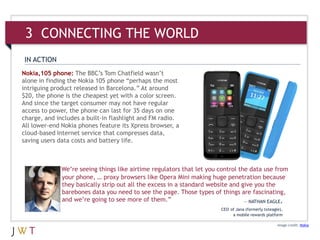 IN ACTION
Nokia,105 phone: The BBC’s Tom Chatfield wasn’t
alone in finding the Nokia 105 phone “perhaps the most
intriguing product released in Barcelona.” At around
$20, the phone is the cheapest yet with a color screen.
And since the target consumer may not have regular
access to power, the phone can last for 35 days on one
charge, and includes a built-in flashlight and FM radio.
All lower-end Nokia phones feature its Xpress browser, a
cloud-based Internet service that compresses data,
saving users data costs and battery life.
Image credit: Nokia
We’re seeing things like airtime regulators that let you control the data use from
your phone, … proxy browsers like Opera Mini making huge penetration because
they basically strip out all the excess in a standard website and give you the
barebones data you need to see the page. Those types of things are fascinating,
and we’re going to see more of them.” — NATHAN EAGLE,
CEO of Jana (formerly txteagle),
a mobile rewards platform
3 CONNECTING THE WORLD
 