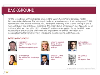 3 GENERATION GO
BACKGROUND
For the second year, JWTIntelligence attended the GSMA’s Mobile World Congress, held in
Barcelona in late February. The event again broke an attendance record, attracting some 72,000
network operators, mobile manufacturers, developers and many other players looking to profit
from an industry that only keeps expanding. This report builds on last year’s (see Appendix for an
outline of what we covered in 2012), offering 13 key trends we spotted during the MWC, along
with examples that illustrate these ideas and implications for brands. The report also
incorporates insights from interviews with several mobile experts and influencers.
PAUL BERNEY
CMO and managing director,
EMEA,
Mobile Marketing Association
JENNIFER DARMOUR
Design director,
user experience,
Artefact
NATHAN EAGLE
CEO and co-founder,
Jana
DI-ANN EISNOR
VP, platform and partnerships,
Waze
SHRIKANT LATKAR
VP of marketing,
InMobi
IRIS LAPINSKI
CEO,
CDI Apps for Good
EXPERTS AND INFLUENCERS*
*See Appendix to learn more about these experts and influencers.
 